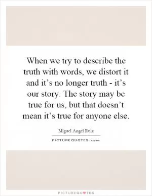 When we try to describe the truth with words, we distort it and it’s no longer truth - it’s our story. The story may be true for us, but that doesn’t mean it’s true for anyone else Picture Quote #1