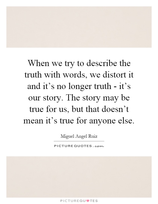 When we try to describe the truth with words, we distort it and it's no longer truth - it's our story. The story may be true for us, but that doesn't mean it's true for anyone else Picture Quote #1