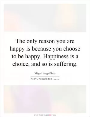 The only reason you are happy is because you choose to be happy. Happiness is a choice, and so is suffering Picture Quote #1