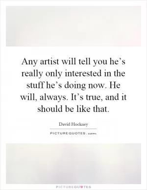 Any artist will tell you he’s really only interested in the stuff he’s doing now. He will, always. It’s true, and it should be like that Picture Quote #1