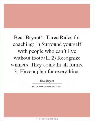 Bear Bryant’s Three Rules for coaching: 1) Surround yourself with people who can’t live without football. 2) Recognize winners. They come In all forms. 3) Have a plan for everything Picture Quote #1