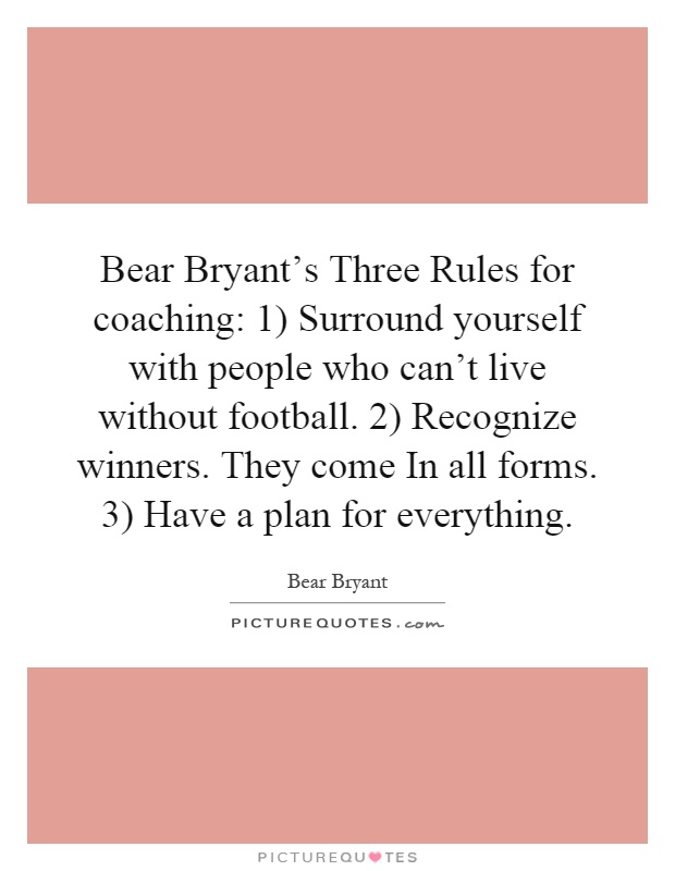 Bear Bryant's Three Rules for coaching: 1) Surround yourself with people who can't live without football. 2) Recognize winners. They come In all forms. 3) Have a plan for everything Picture Quote #1