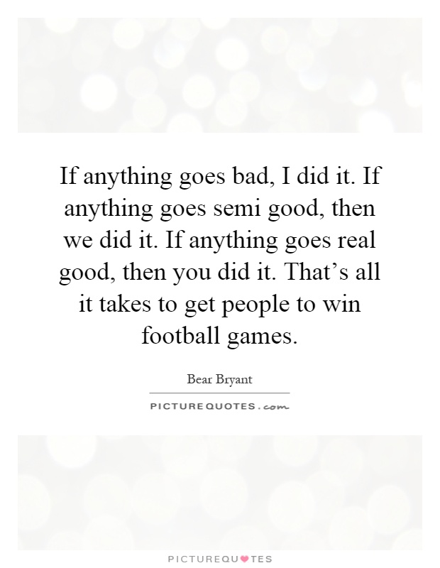 If anything goes bad, I did it. If anything goes semi good, then we did it. If anything goes real good, then you did it. That's all it takes to get people to win football games Picture Quote #1