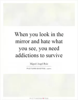 When you look in the mirror and hate what you see, you need addictions to survive Picture Quote #1
