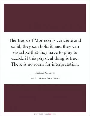 The Book of Mormon is concrete and solid, they can hold it, and they can visualize that they have to pray to decide if this physical thing is true. There is no room for interpretation Picture Quote #1