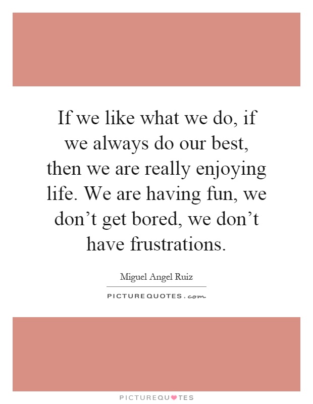 If we like what we do, if we always do our best, then we are really enjoying life. We are having fun, we don't get bored, we don't have frustrations Picture Quote #1