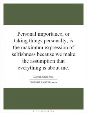Personal importance, or taking things personally, is the maximum expression of selfishness because we make the assumption that everything is about me Picture Quote #1