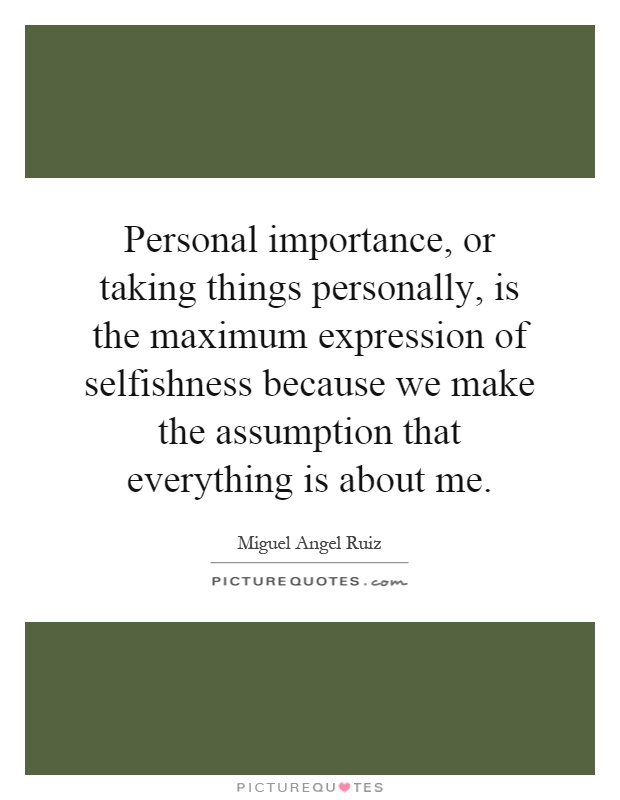 Personal importance, or taking things personally, is the maximum expression of selfishness because we make the assumption that everything is about me Picture Quote #1