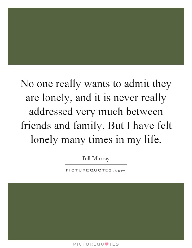 No one really wants to admit they are lonely, and it is never really addressed very much between friends and family. But I have felt lonely many times in my life Picture Quote #1