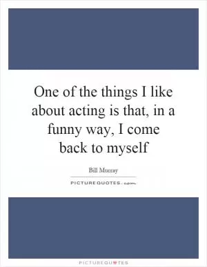 One of the things I like about acting is that, in a funny way, I come back to myself Picture Quote #1