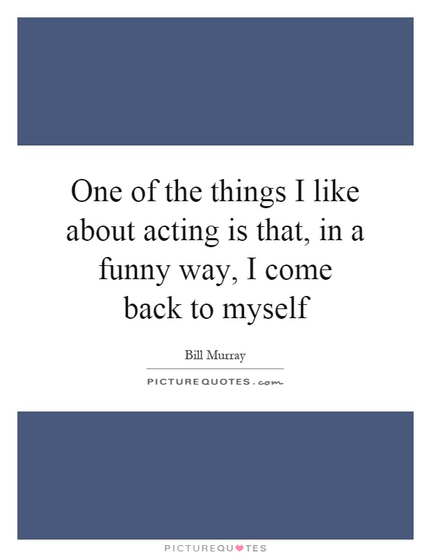 One of the things I like about acting is that, in a funny way, I come back to myself Picture Quote #1