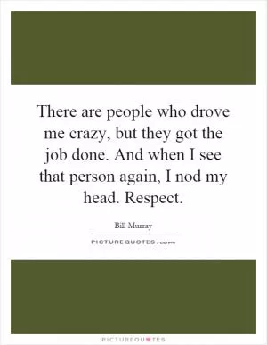 There are people who drove me crazy, but they got the job done. And when I see that person again, I nod my head. Respect Picture Quote #1
