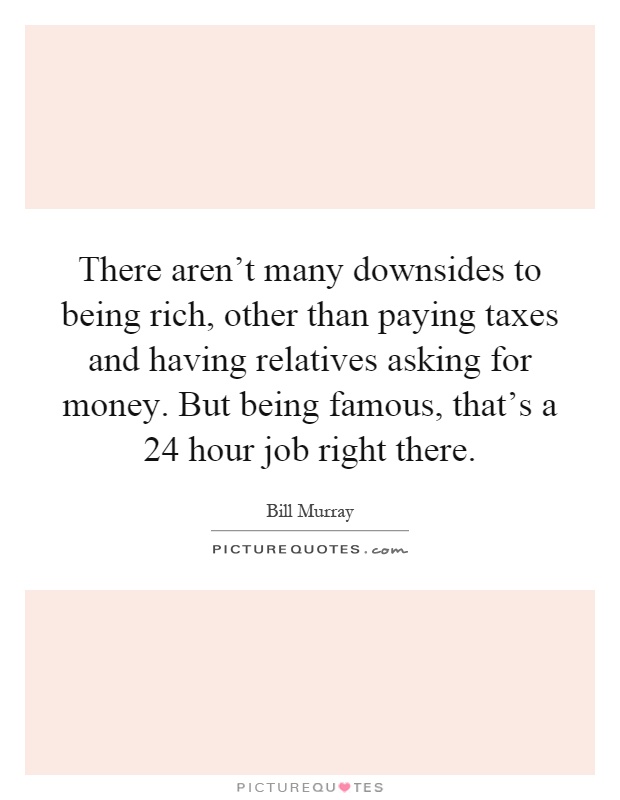 There aren't many downsides to being rich, other than paying taxes and having relatives asking for money. But being famous, that's a 24 hour job right there Picture Quote #1