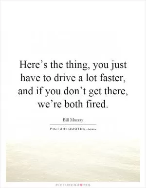 Here’s the thing, you just have to drive a lot faster, and if you don’t get there, we’re both fired Picture Quote #1