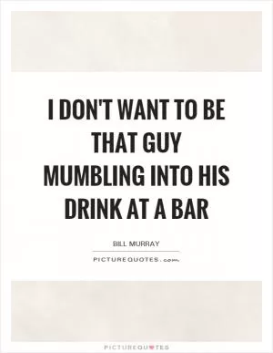 I don't want to be that guy mumbling into his drink at a bar Picture Quote #1