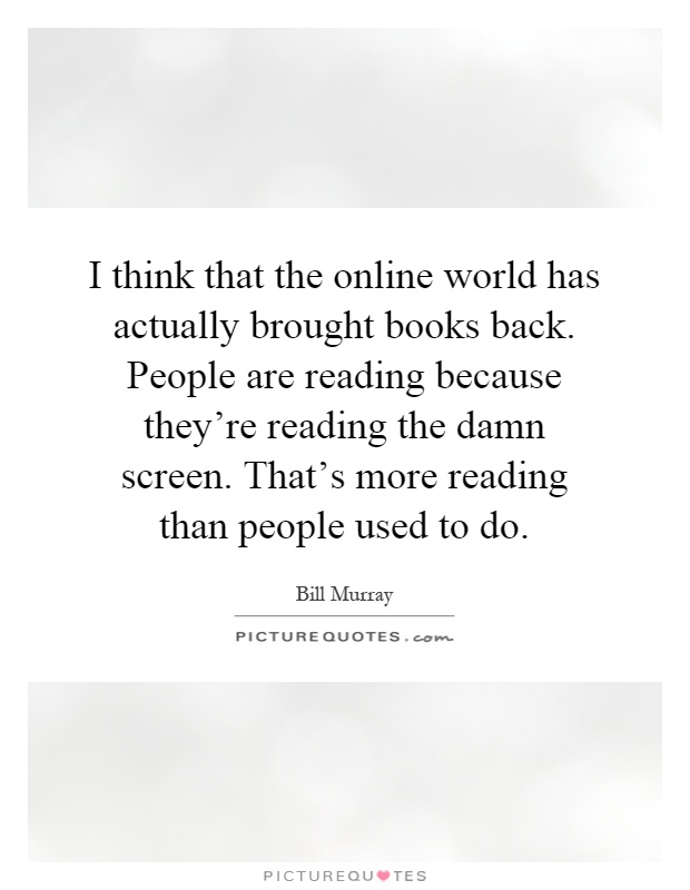 I think that the online world has actually brought books back. People are reading because they're reading the damn screen. That's more reading than people used to do Picture Quote #1