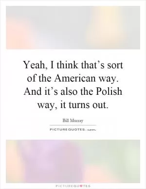 Yeah, I think that’s sort of the American way. And it’s also the Polish way, it turns out Picture Quote #1