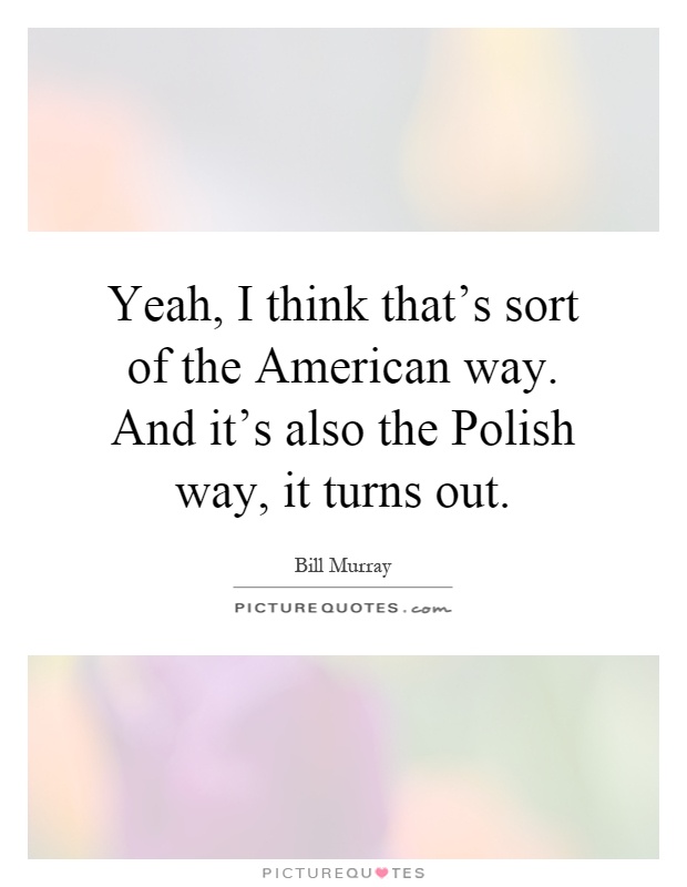 Yeah, I think that's sort of the American way. And it's also the Polish way, it turns out Picture Quote #1