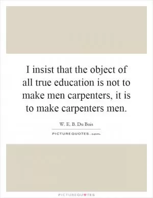 I insist that the object of all true education is not to make men carpenters, it is to make carpenters men Picture Quote #1