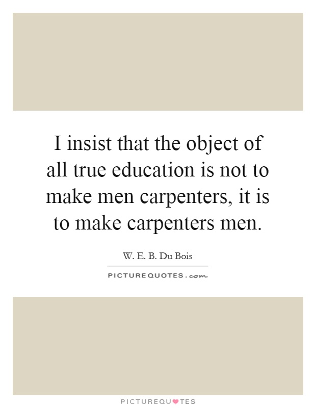I insist that the object of all true education is not to make men carpenters, it is to make carpenters men Picture Quote #1