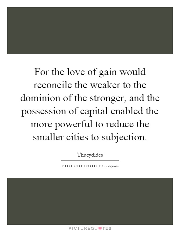For the love of gain would reconcile the weaker to the dominion of the stronger, and the possession of capital enabled the more powerful to reduce the smaller cities to subjection Picture Quote #1