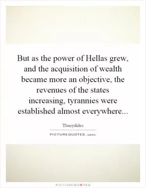 But as the power of Hellas grew, and the acquisition of wealth became more an objective, the revenues of the states increasing, tyrannies were established almost everywhere Picture Quote #1