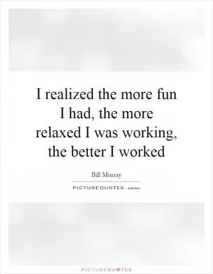 I realized the more fun I had, the more relaxed I was working, the better I worked Picture Quote #1