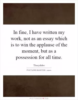 In fine, I have written my work, not as an essay which is to win the applause of the moment, but as a possession for all time Picture Quote #1