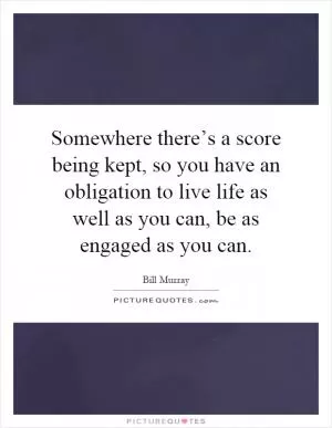 Somewhere there’s a score being kept, so you have an obligation to live life as well as you can, be as engaged as you can Picture Quote #1