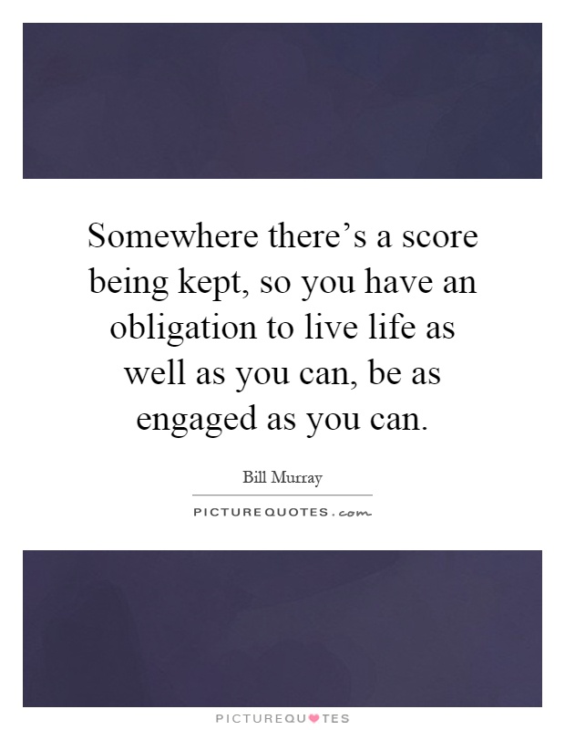 Somewhere there's a score being kept, so you have an obligation to live life as well as you can, be as engaged as you can Picture Quote #1