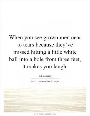 When you see grown men near to tears because they’ve missed hitting a little white ball into a hole from three feet, it makes you laugh Picture Quote #1
