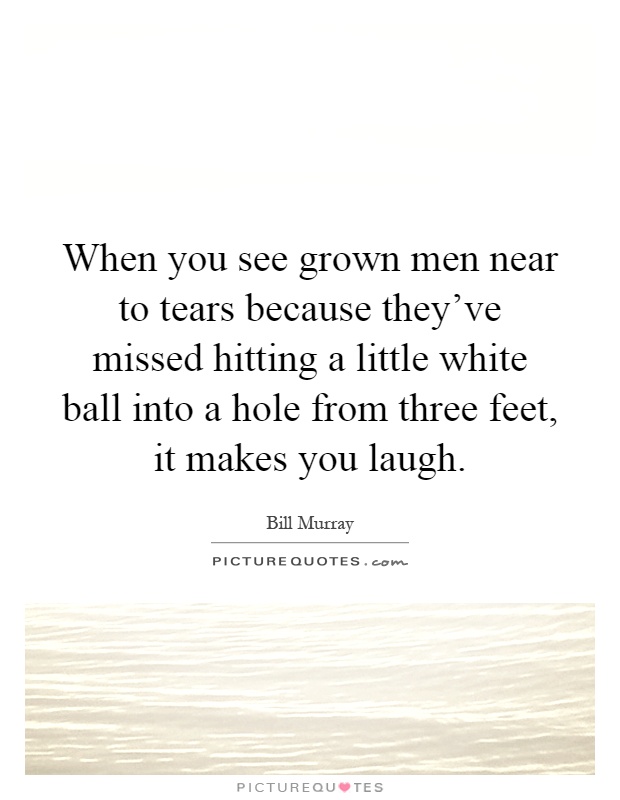 When you see grown men near to tears because they've missed hitting a little white ball into a hole from three feet, it makes you laugh Picture Quote #1