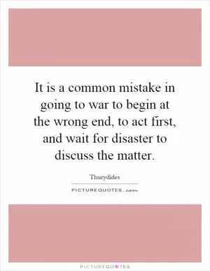 It is a common mistake in going to war to begin at the wrong end, to act first, and wait for disaster to discuss the matter Picture Quote #1