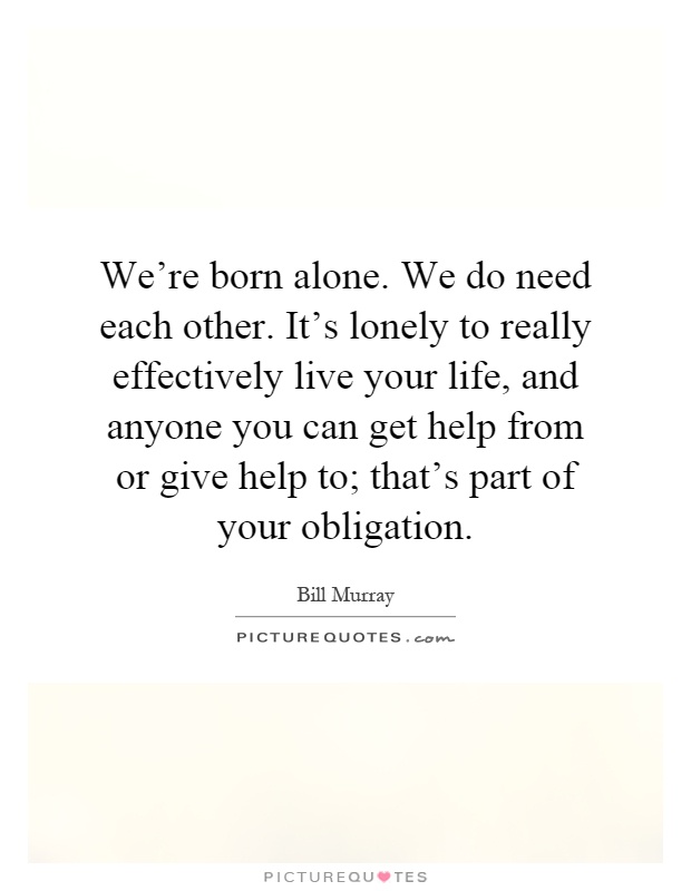 We're born alone. We do need each other. It's lonely to really effectively live your life, and anyone you can get help from or give help to; that's part of your obligation Picture Quote #1