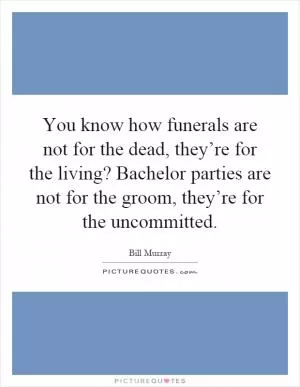 You know how funerals are not for the dead, they’re for the living? Bachelor parties are not for the groom, they’re for the uncommitted Picture Quote #1
