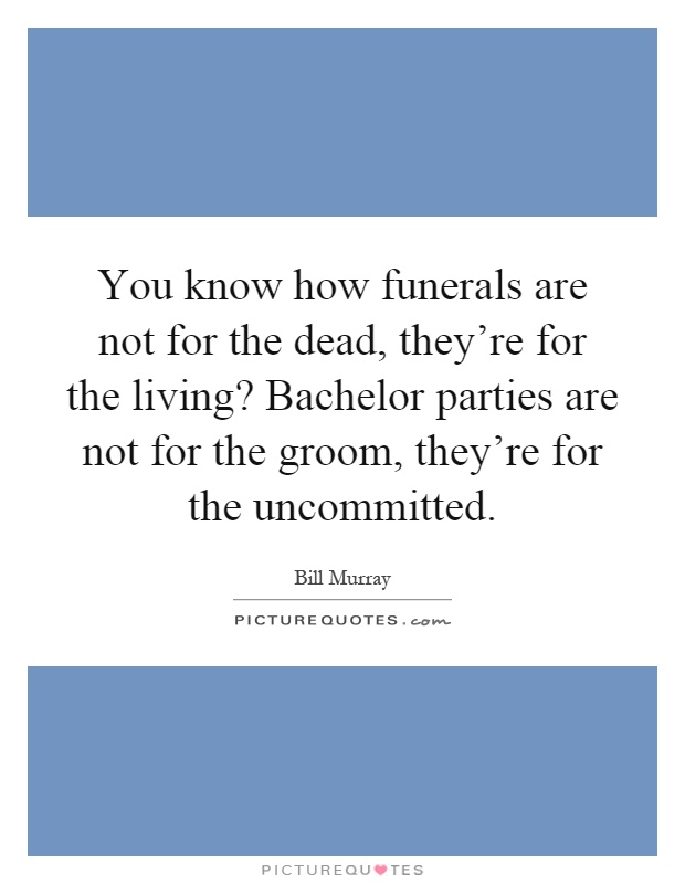 You know how funerals are not for the dead, they're for the living? Bachelor parties are not for the groom, they're for the uncommitted Picture Quote #1