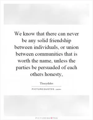 We know that there can never be any solid friendship between individuals, or union between communities that is worth the name, unless the parties be persuaded of each others honesty, Picture Quote #1