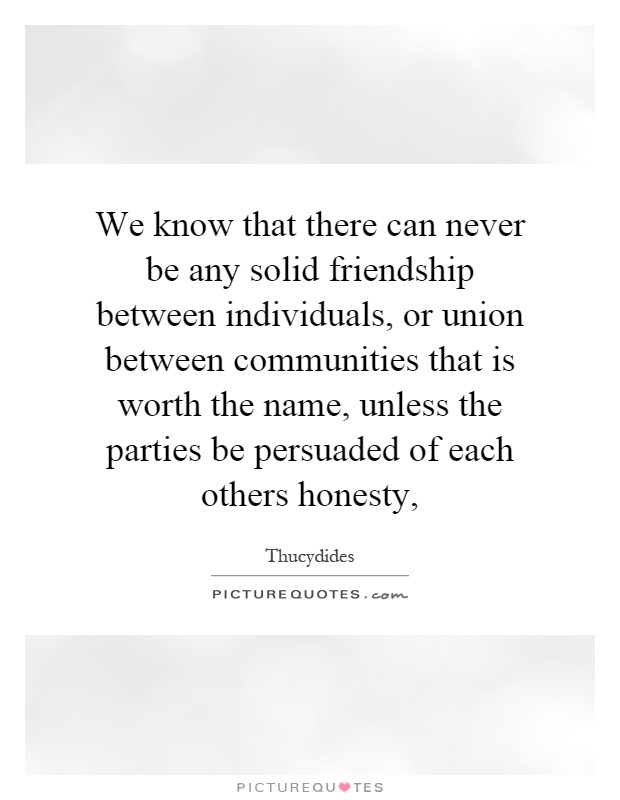 We know that there can never be any solid friendship between individuals, or union between communities that is worth the name, unless the parties be persuaded of each others honesty, Picture Quote #1