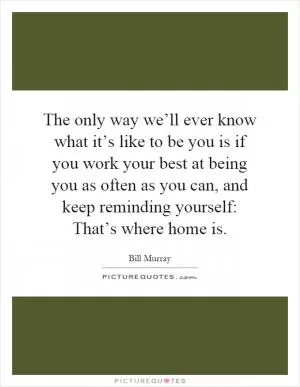 The only way we’ll ever know what it’s like to be you is if you work your best at being you as often as you can, and keep reminding yourself: That’s where home is Picture Quote #1