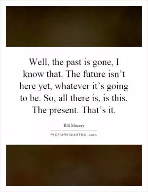 Well, the past is gone, I know that. The future isn’t here yet, whatever it’s going to be. So, all there is, is this. The present. That’s it Picture Quote #1