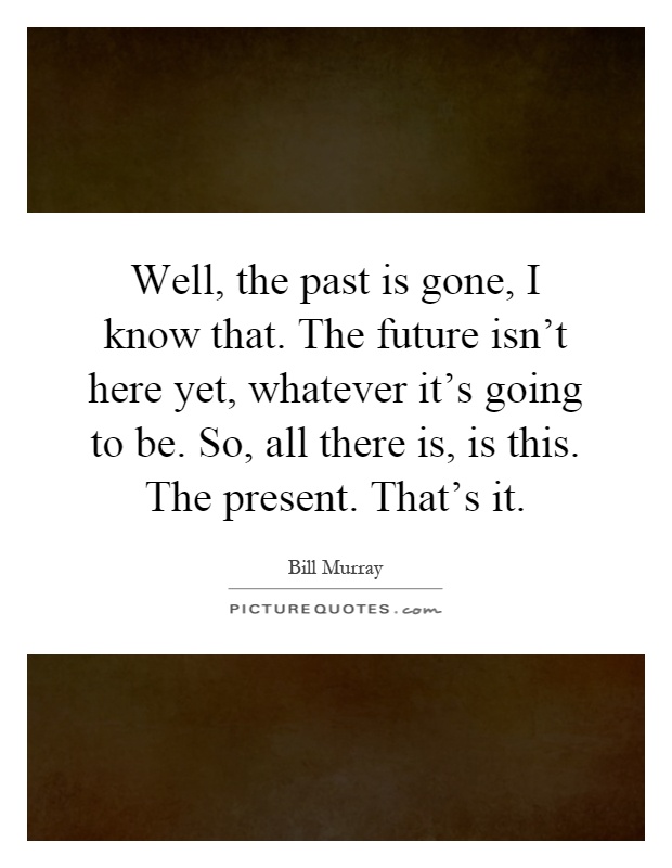 Well, the past is gone, I know that. The future isn't here yet, whatever it's going to be. So, all there is, is this. The present. That's it Picture Quote #1