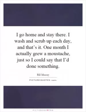I go home and stay there. I wash and scrub up each day, and that’s it. One month I actually grew a moustache, just so I could say that I’d done something Picture Quote #1