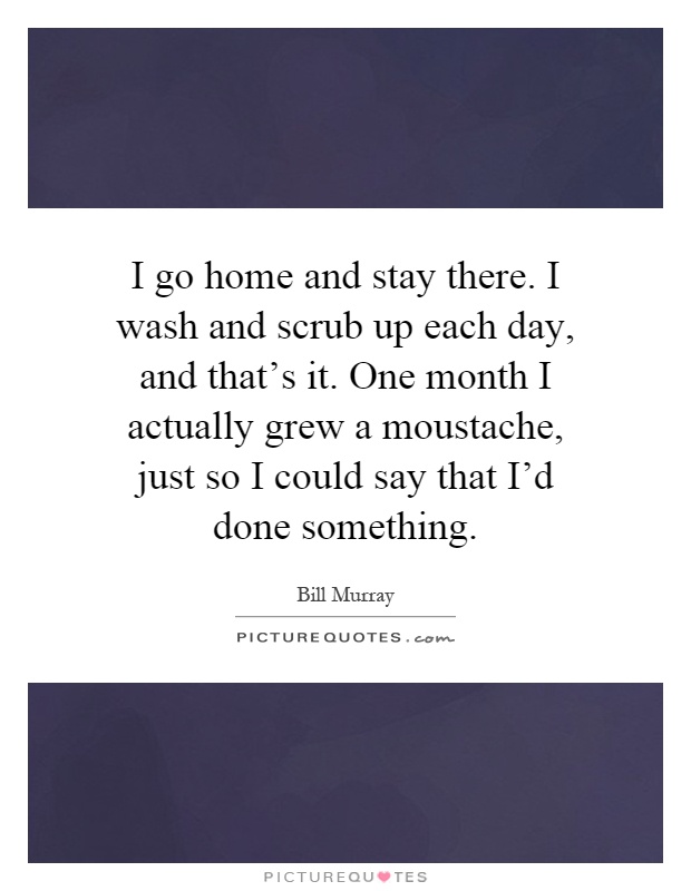 I go home and stay there. I wash and scrub up each day, and that's it. One month I actually grew a moustache, just so I could say that I'd done something Picture Quote #1