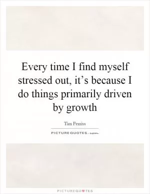 Every time I find myself stressed out, it’s because I do things primarily driven by growth Picture Quote #1