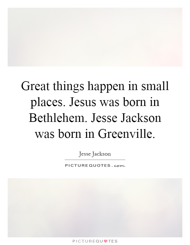Great things happen in small places. Jesus was born in Bethlehem. Jesse Jackson was born in Greenville Picture Quote #1