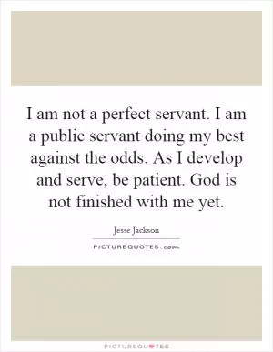 I am not a perfect servant. I am a public servant doing my best against the odds. As I develop and serve, be patient. God is not finished with me yet Picture Quote #1