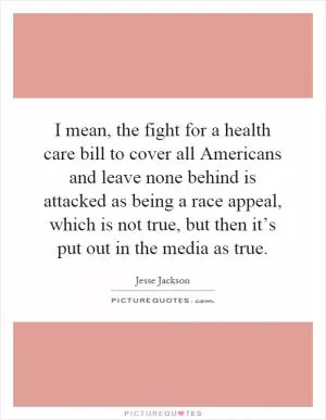 I mean, the fight for a health care bill to cover all Americans and leave none behind is attacked as being a race appeal, which is not true, but then it’s put out in the media as true Picture Quote #1
