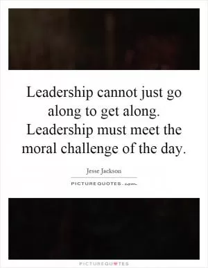 Leadership cannot just go along to get along. Leadership must meet the moral challenge of the day Picture Quote #1