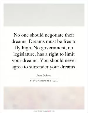 No one should negotiate their dreams. Dreams must be free to fly high. No government, no legislature, has a right to limit your dreams. You should never agree to surrender your dreams Picture Quote #1