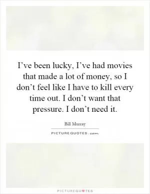 I’ve been lucky, I’ve had movies that made a lot of money, so I don’t feel like I have to kill every time out. I don’t want that pressure. I don’t need it Picture Quote #1
